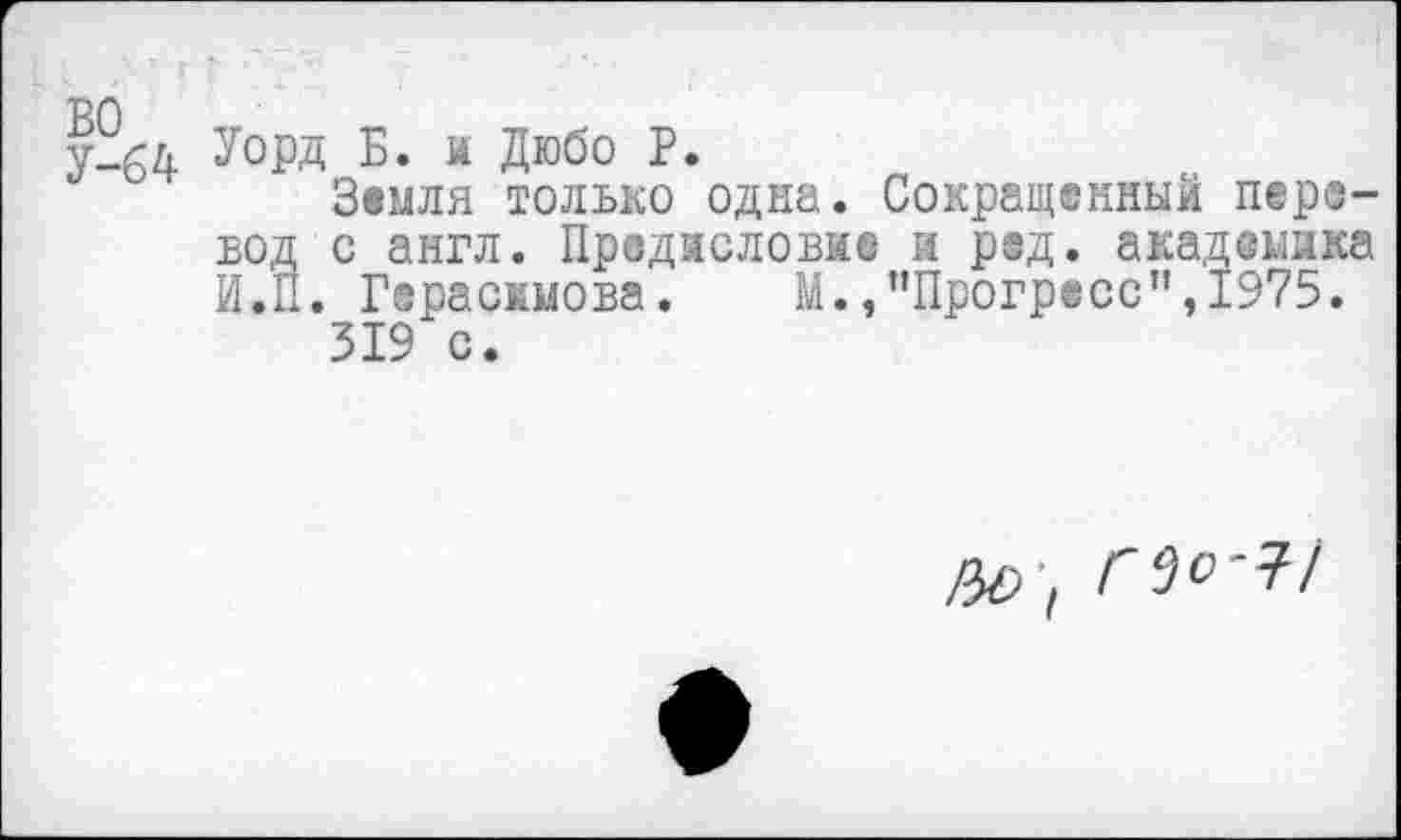 ﻿Уорд Б. и Дюбо Р.
Земля только одна. Сокращенный перевод с англ. Предисловие и ред. академика И.П. Герасимова. М./’Прогресс",1975.
319 с.